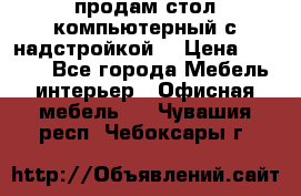 продам стол компьютерный с надстройкой. › Цена ­ 2 000 - Все города Мебель, интерьер » Офисная мебель   . Чувашия респ.,Чебоксары г.